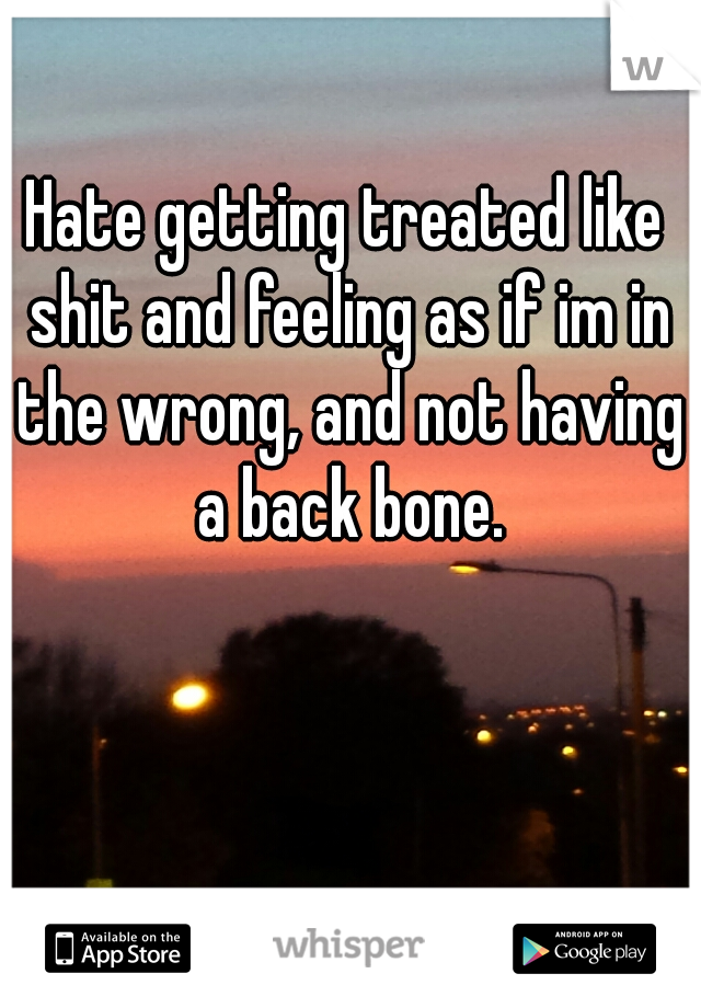 Hate getting treated like shit and feeling as if im in the wrong, and not having a back bone.
