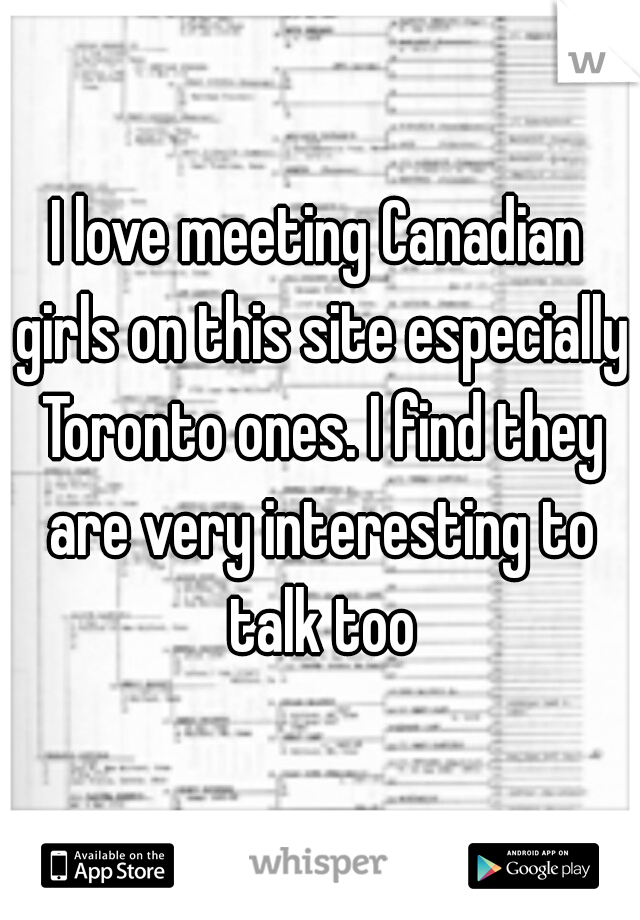 I love meeting Canadian girls on this site especially Toronto ones. I find they are very interesting to talk too