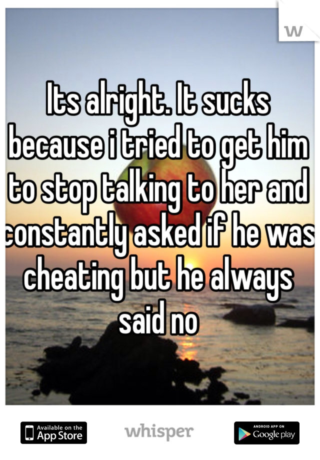 Its alright. It sucks because i tried to get him to stop talking to her and constantly asked if he was cheating but he always said no
