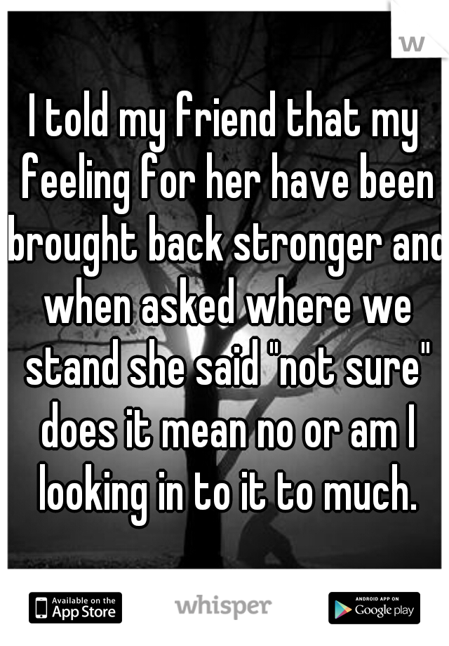 I told my friend that my feeling for her have been brought back stronger and when asked where we stand she said "not sure" does it mean no or am I looking in to it to much.