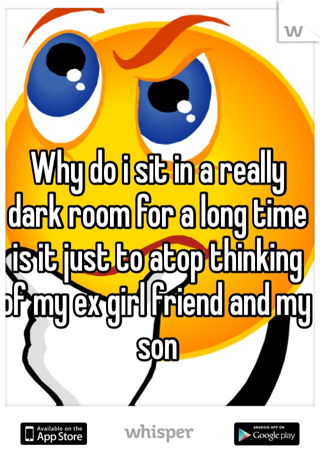Why do i sit in a really dark room for a long time is it just to atop thinking of my ex girl friend and my son