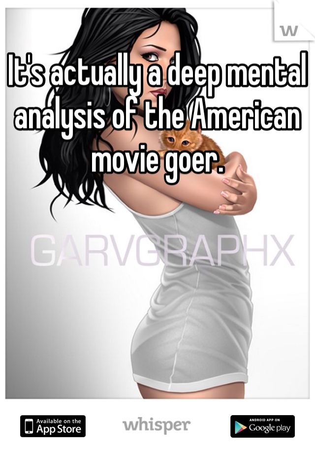 It's actually a deep mental analysis of the American movie goer. 