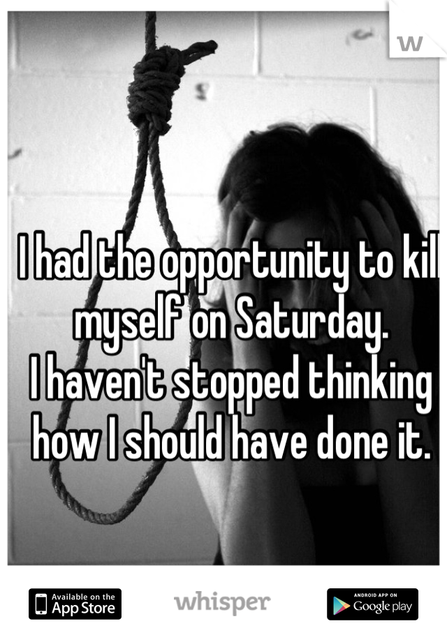 I had the opportunity to kill myself on Saturday.
I haven't stopped thinking how I should have done it.