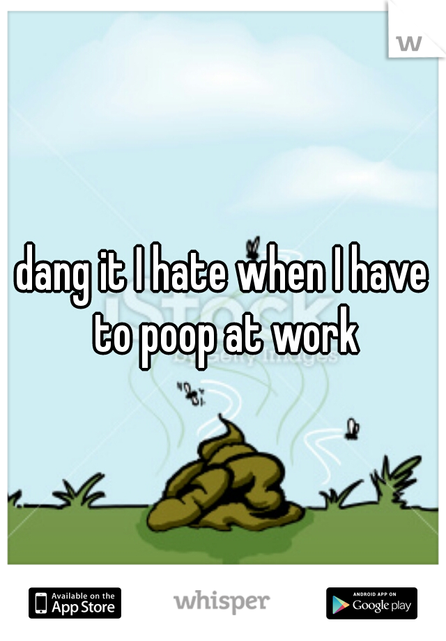 dang it I hate when I have to poop at work