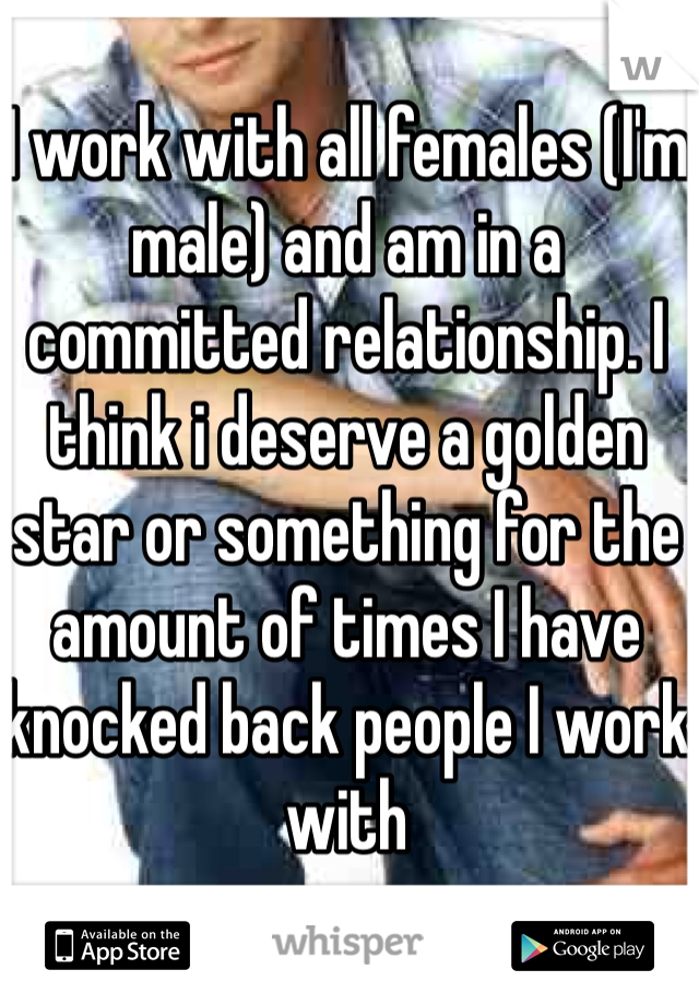 I work with all females (I'm male) and am in a committed relationship. I think i deserve a golden star or something for the amount of times I have knocked back people I work with 