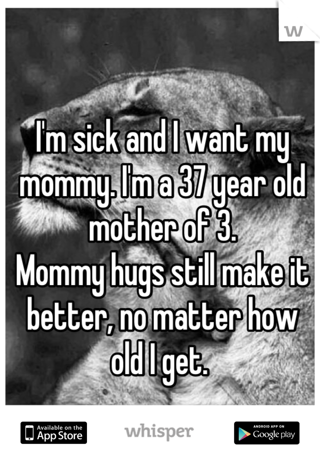 I'm sick and I want my mommy. I'm a 37 year old mother of 3. 
Mommy hugs still make it better, no matter how old I get. 