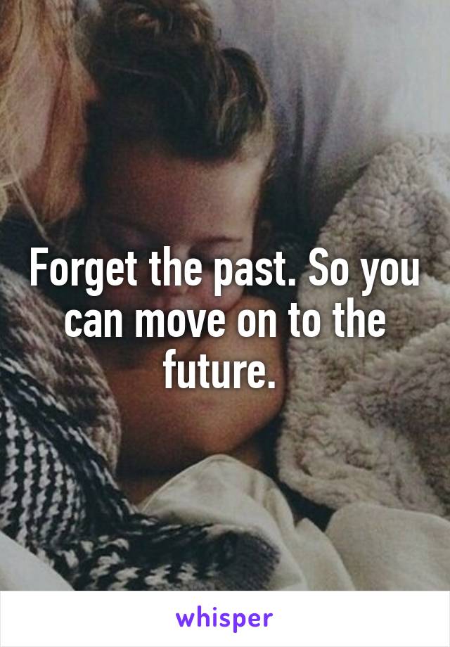 Forget the past. So you can move on to the future. 