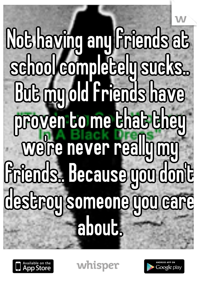 Not having any friends at school completely sucks.. But my old friends have proven to me that they we're never really my friends.. Because you don't destroy someone you care about.