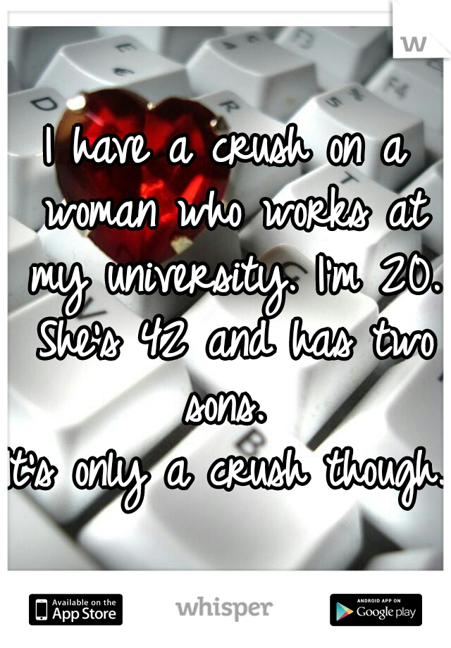 I have a crush on a woman who works at my university. I'm 20. She's 42 and has two sons. 

It's only a crush though. 