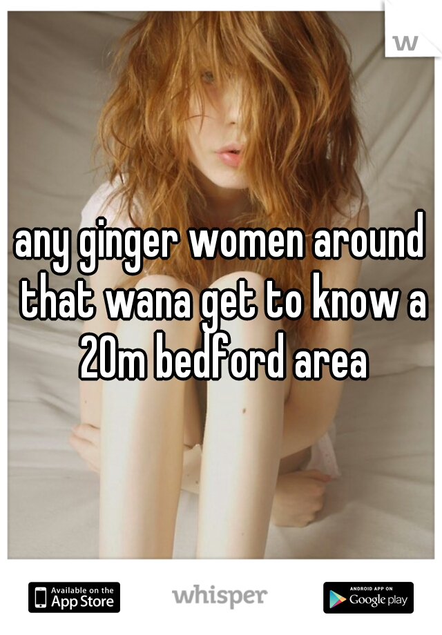 any ginger women around that wana get to know a 20m bedford area
