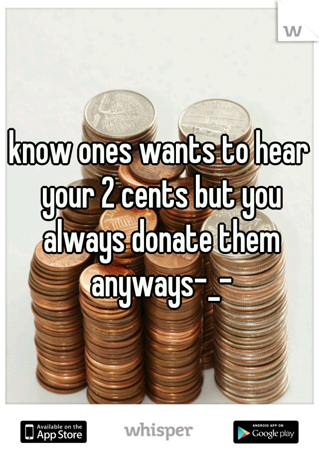 know ones wants to hear your 2 cents but you always donate them anyways-_-
