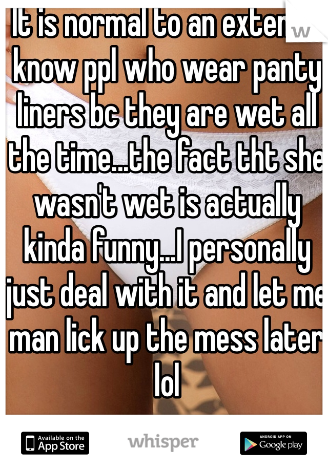 It is normal to an extent. I know ppl who wear panty liners bc they are wet all the time...the fact tht she wasn't wet is actually kinda funny...I personally just deal with it and let me man lick up the mess later lol 