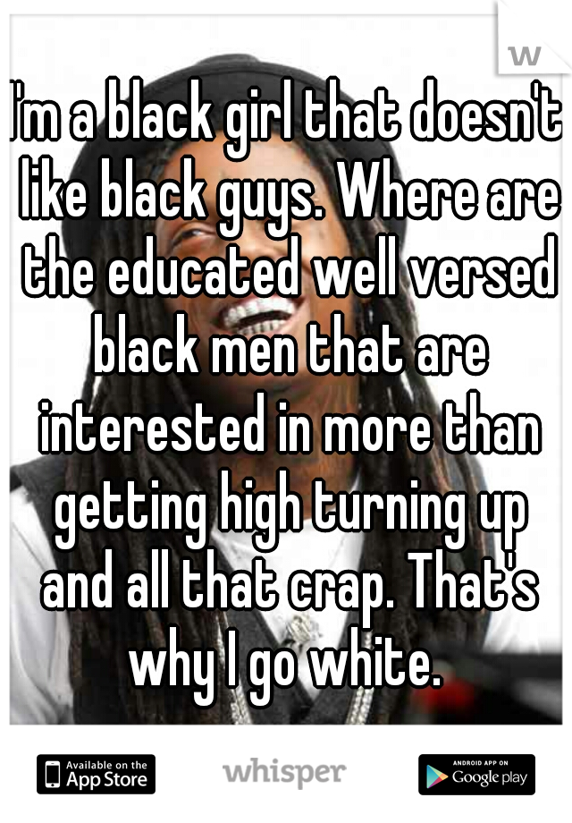 I'm a black girl that doesn't like black guys. Where are the educated well versed black men that are interested in more than getting high turning up and all that crap. That's why I go white. 