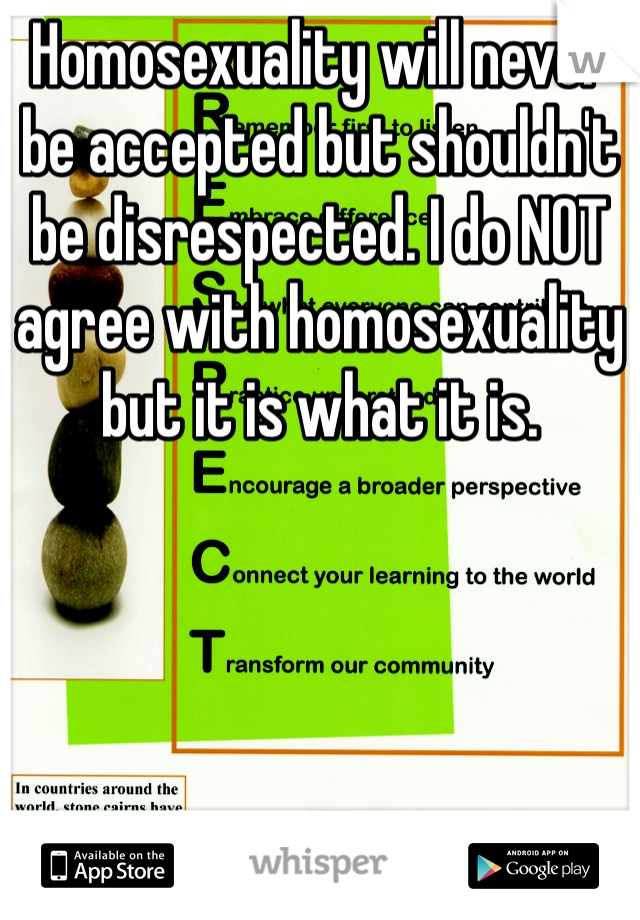 Homosexuality will never be accepted but shouldn't be disrespected. I do NOT agree with homosexuality but it is what it is.