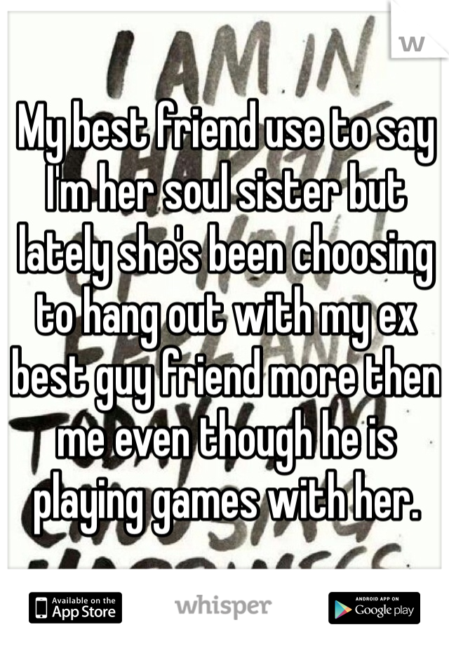 My best friend use to say I'm her soul sister but lately she's been choosing to hang out with my ex best guy friend more then me even though he is playing games with her.