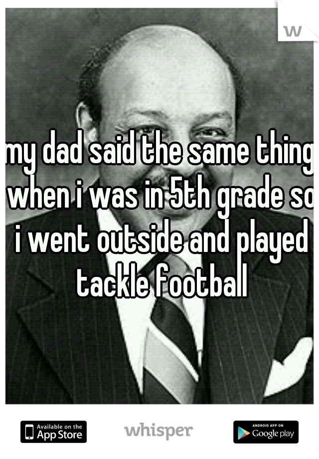 my dad said the same thing when i was in 5th grade so i went outside and played tackle football