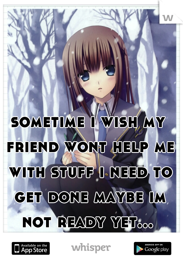 sometime i wish my friend wont help me with stuff i need to get done maybe im not ready yet... 