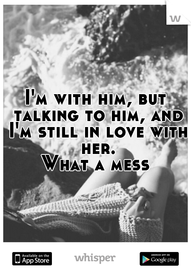 I'm with him, but talking to him, and I'm still in love with her.

What a mess