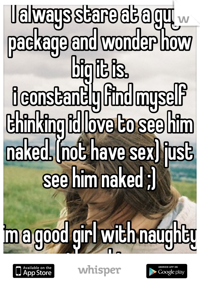I always stare at a guys package and wonder how big it is.
i constantly find myself thinking id love to see him naked. (not have sex) just see him naked ;) 

im a good girl with naughty thoughts 