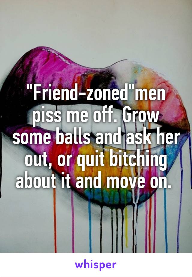 "Friend-zoned"men piss me off. Grow some balls and ask her out, or quit bitching about it and move on. 