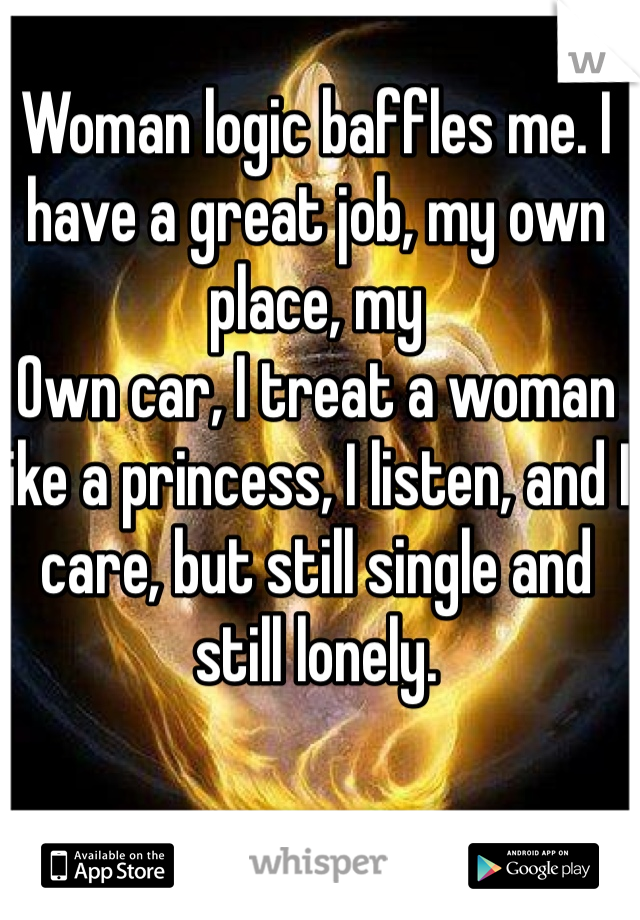 Woman logic baffles me. I have a great job, my own place, my
Own car, I treat a woman like a princess, I listen, and I care, but still single and still lonely. 