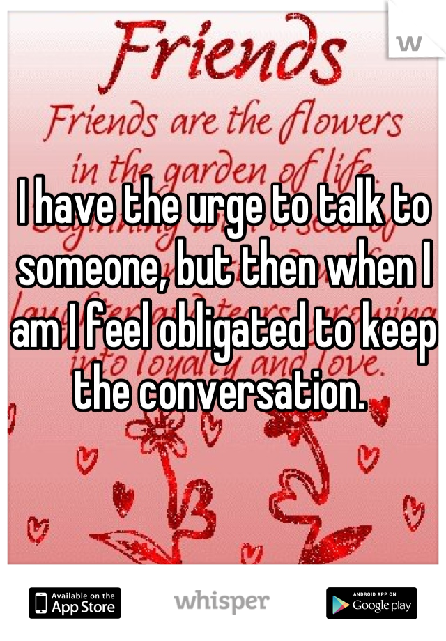 I have the urge to talk to someone, but then when I am I feel obligated to keep the conversation. 