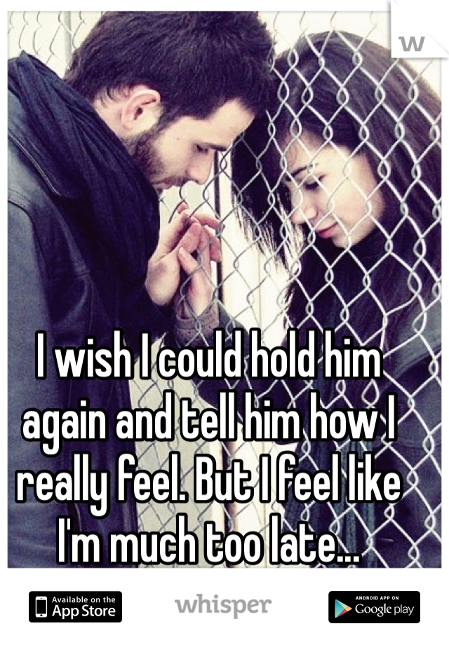I wish I could hold him again and tell him how I really feel. But I feel like I'm much too late...