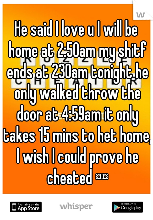 He said I love u I will be home at 2:50am my shitf ends at 230am tonight he only walked throw the door at 4:59am it only takes 15 mins to het home, I wish I could prove he cheated ¤¤