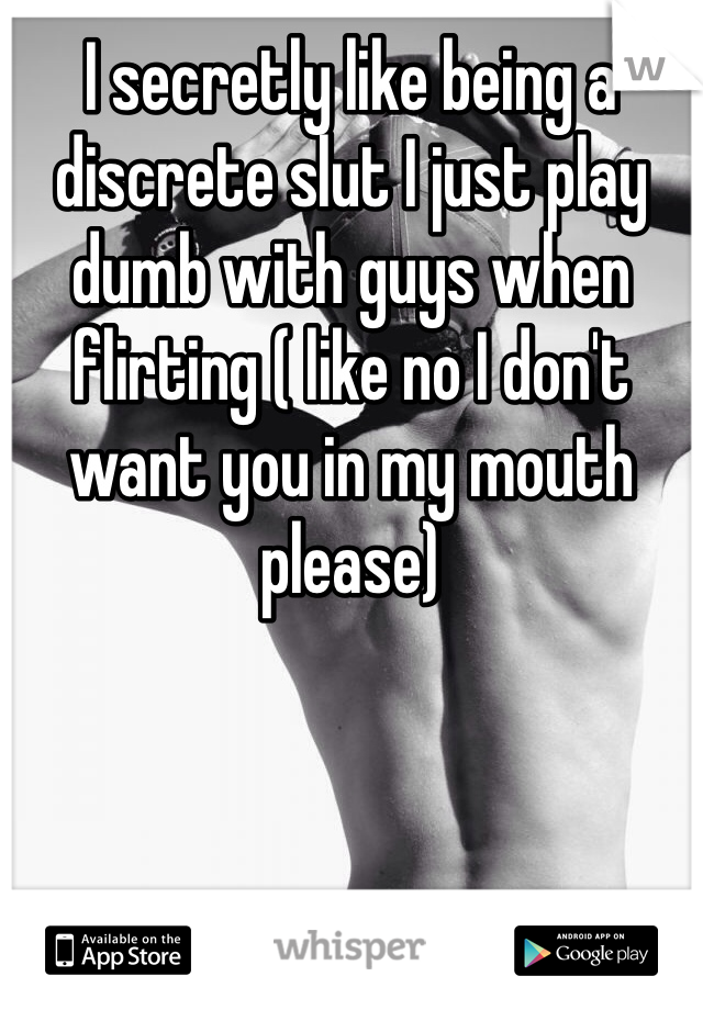 I secretly like being a discrete slut I just play dumb with guys when flirting ( like no I don't want you in my mouth please) 