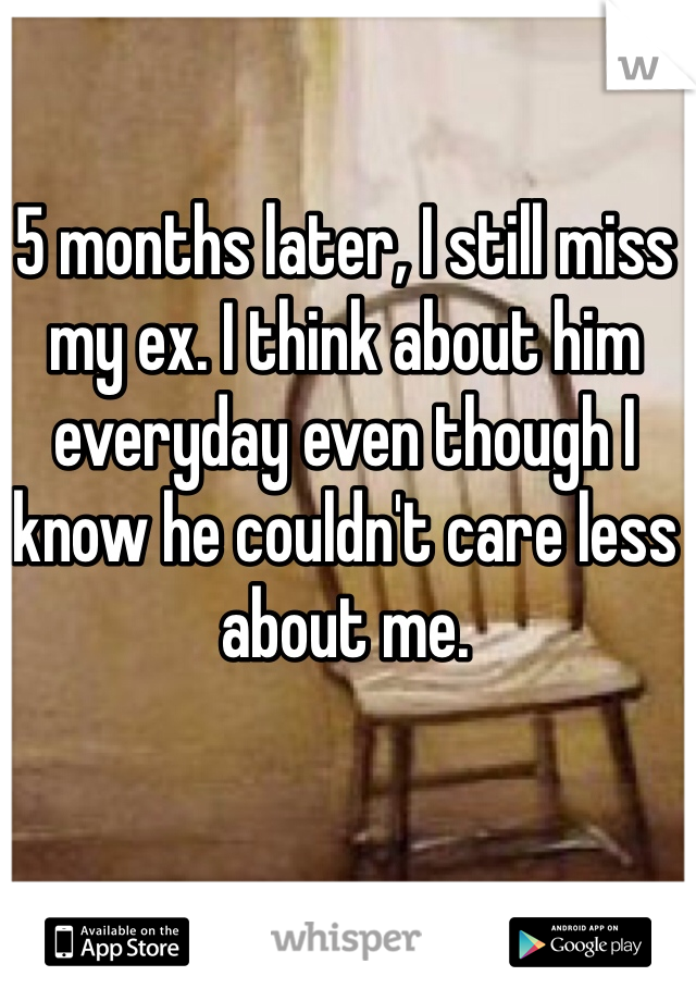 5 months later, I still miss my ex. I think about him everyday even though I know he couldn't care less about me.