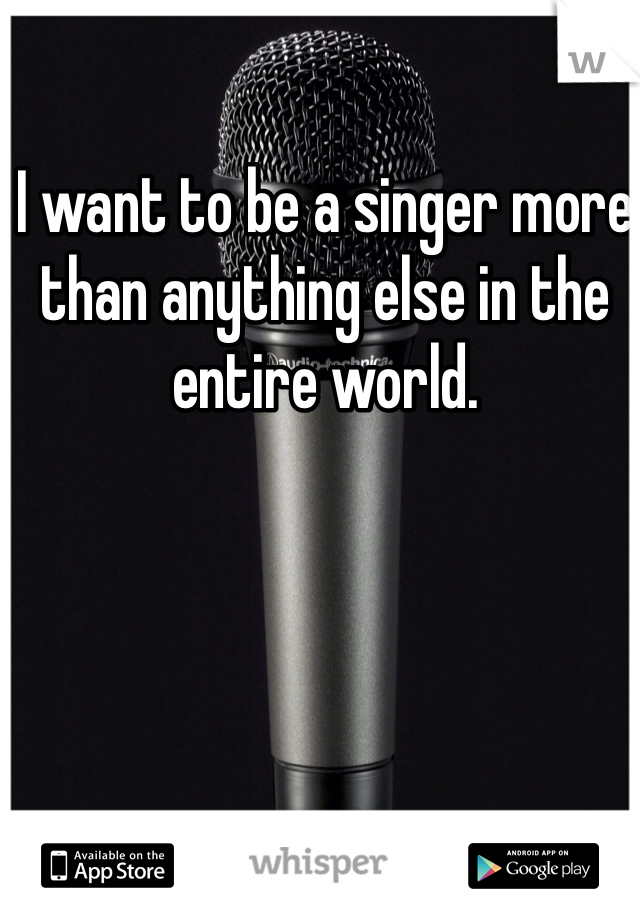 I want to be a singer more than anything else in the entire world. 
