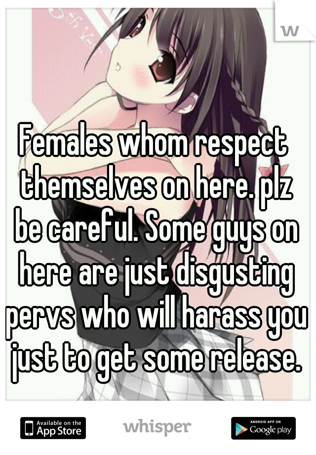Females whom respect themselves on here. plz be careful. Some guys on here are just disgusting pervs who will harass you just to get some release.