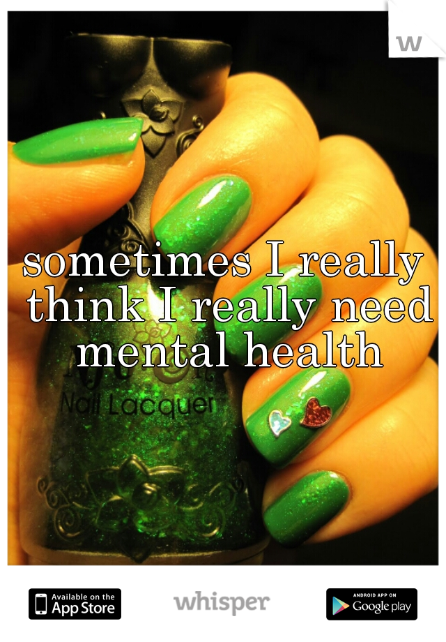 sometimes I really think I really need mental health