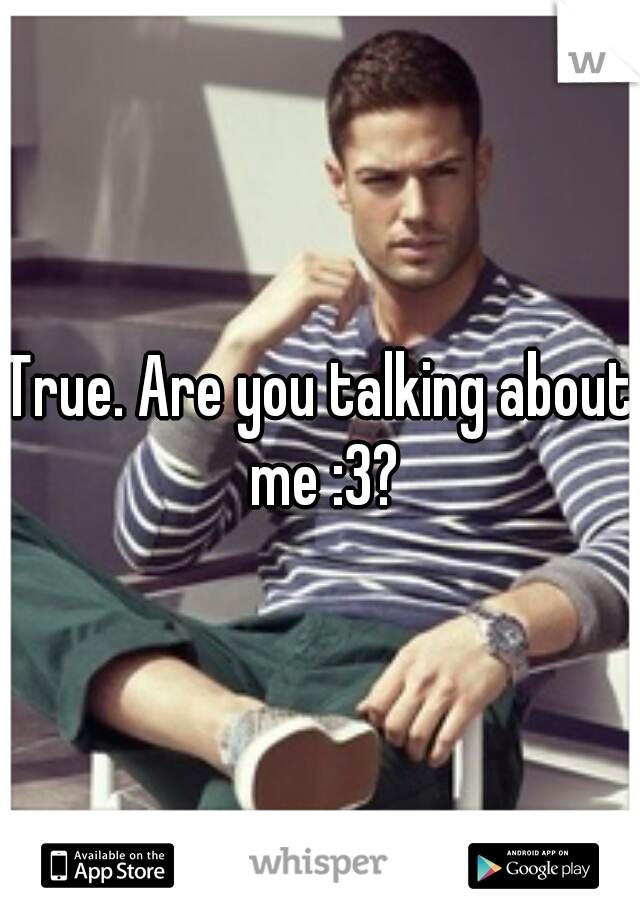 True. Are you talking about me :3?