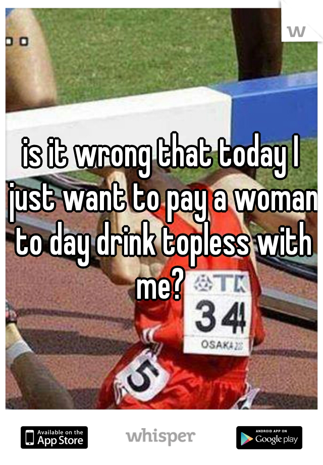 is it wrong that today I just want to pay a woman to day drink topless with me? 