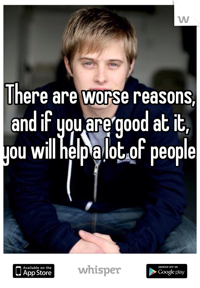 There are worse reasons, and if you are good at it, you will help a lot of people.