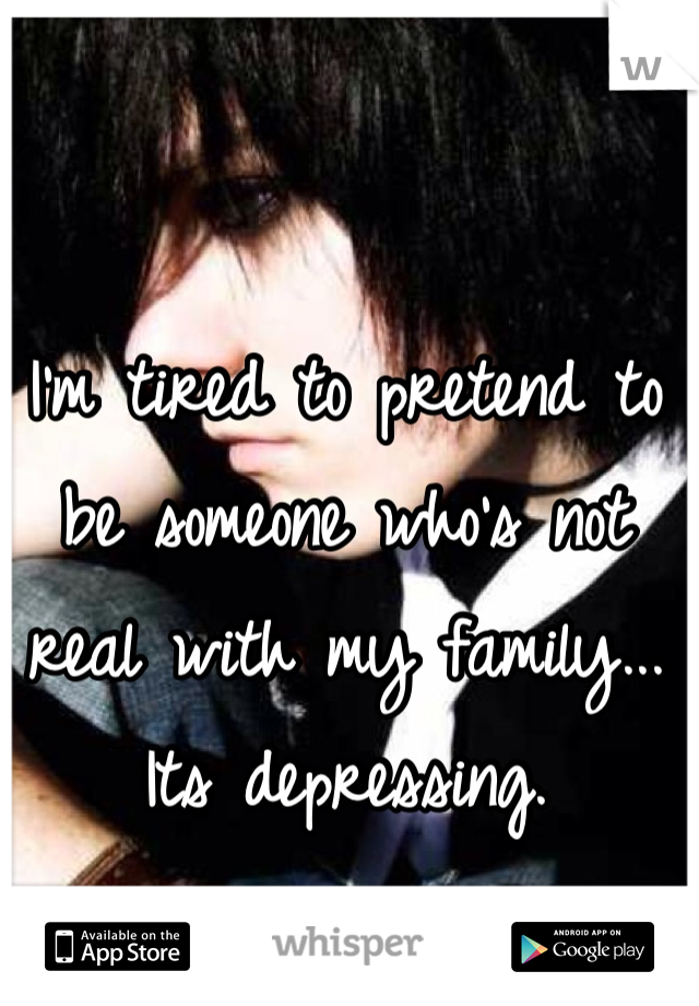 I'm tired to pretend to be someone who's not real with my family... Its depressing.