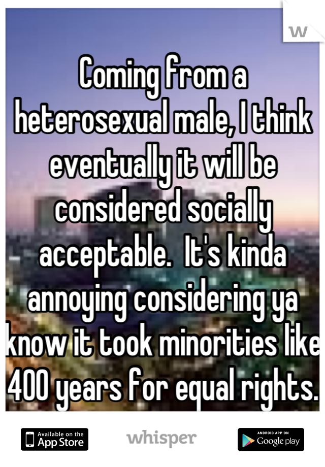 Coming from a heterosexual male, I think eventually it will be considered socially acceptable.  It's kinda annoying considering ya know it took minorities like 400 years for equal rights.