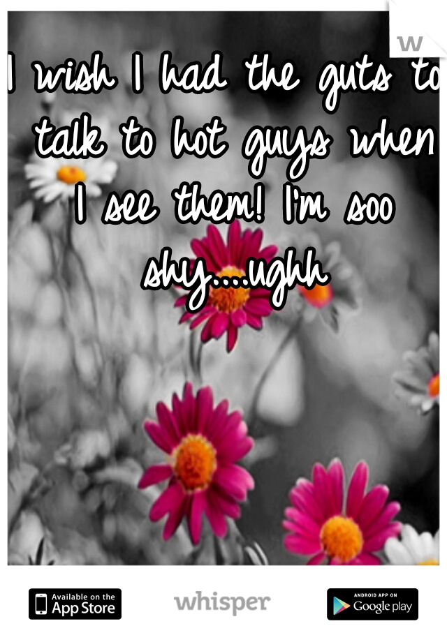 I wish I had the guts to talk to hot guys when I see them! I'm soo shy....ughh
