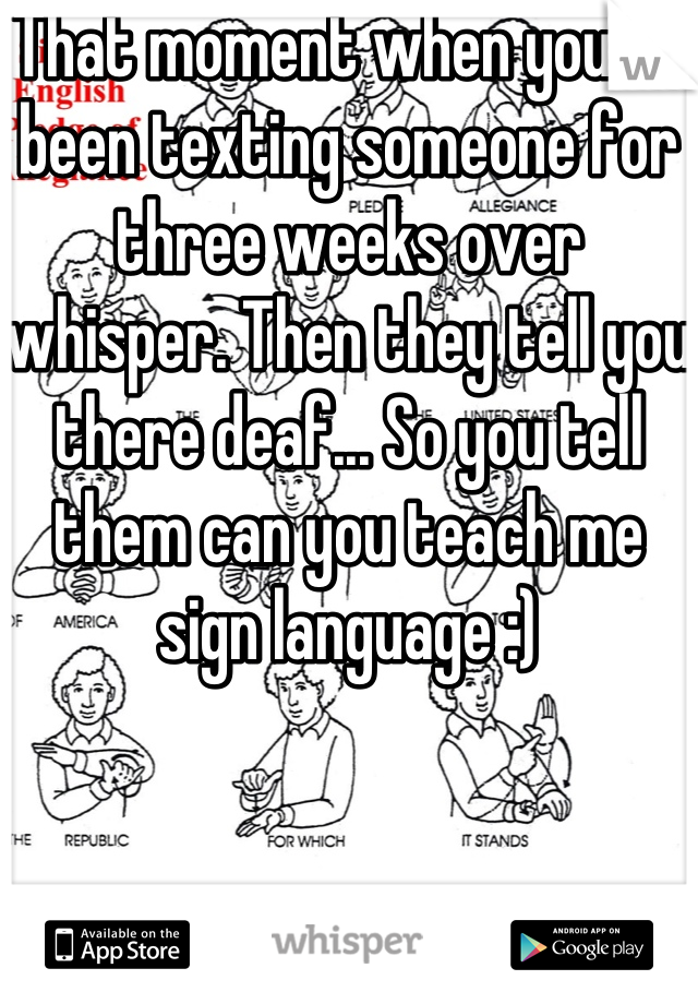 That moment when you've been texting someone for three weeks over whisper. Then they tell you there deaf... So you tell them can you teach me sign language :)