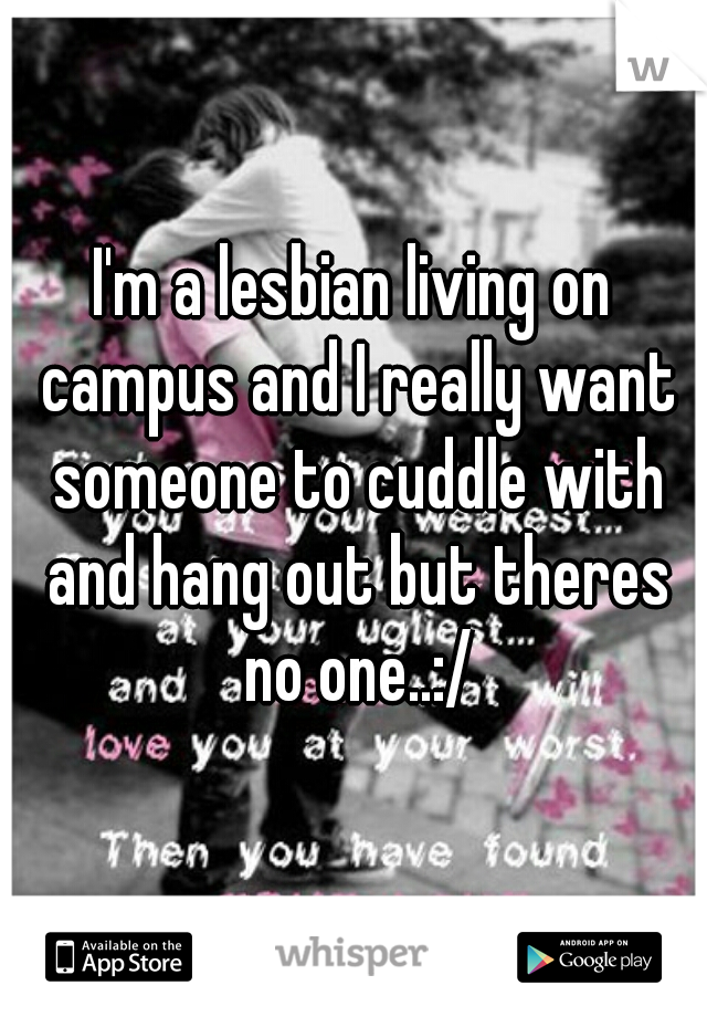 I'm a lesbian living on campus and I really want someone to cuddle with and hang out but theres no one..:/