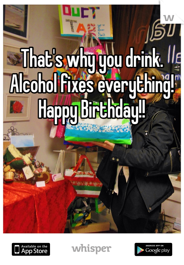 That's why you drink. Alcohol fixes everything! Happy Birthday!!