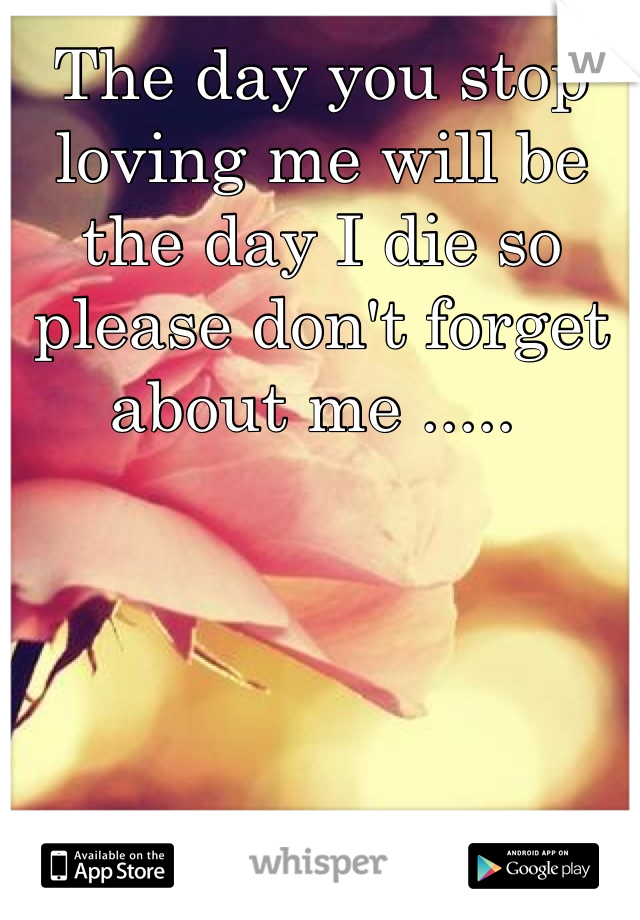 The day you stop loving me will be the day I die so please don't forget about me ..... 