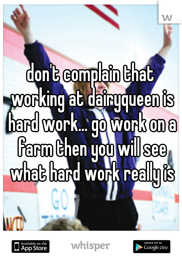 don't complain that working at dairyqueen is hard work... go work on a farm then you will see what hard work really is