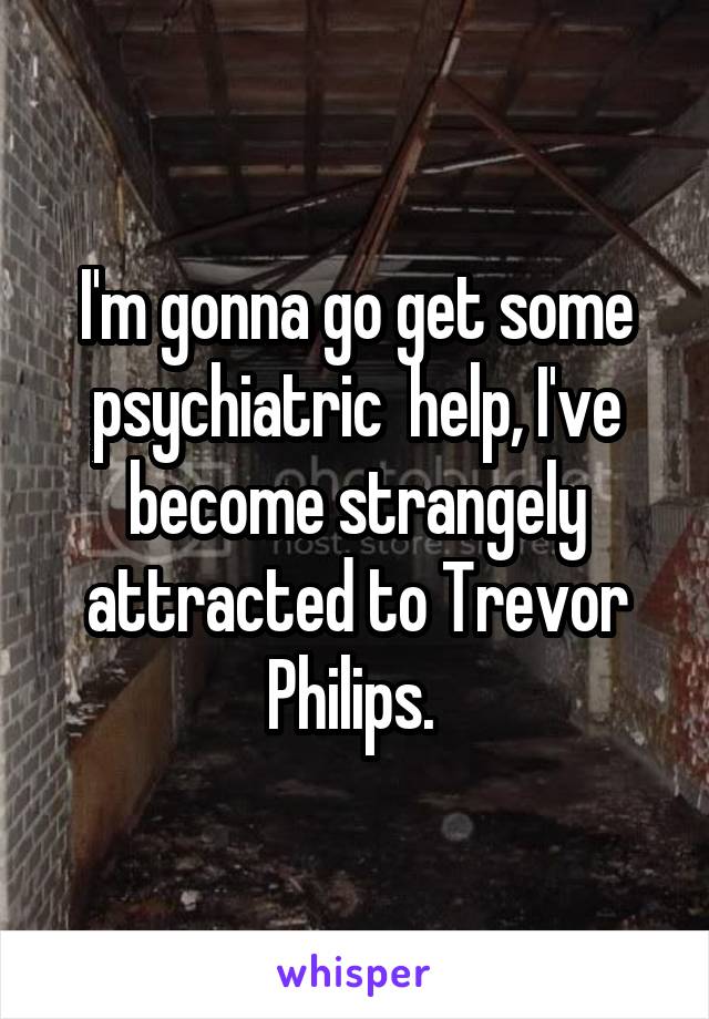 I'm gonna go get some psychiatric  help, I've become strangely attracted to Trevor Philips. 