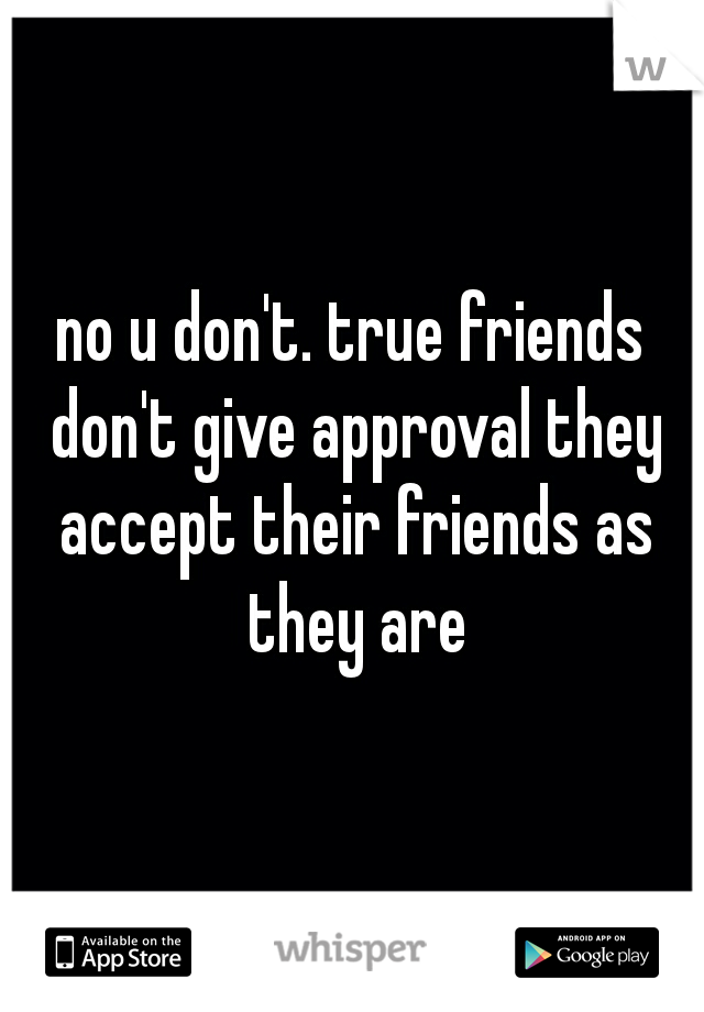 no u don't. true friends don't give approval they accept their friends as they are
