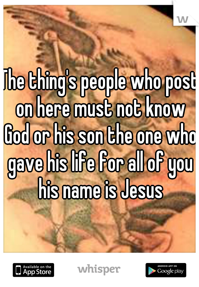 The thing's people who post on here must not know God or his son the one who gave his life for all of you his name is Jesus