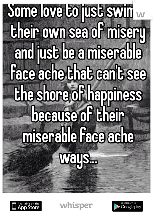 Some love to just swim in their own sea of misery and just be a miserable face ache that can't see the shore of happiness because of their miserable face ache ways...