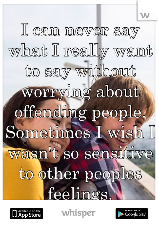 I can never say what I really want to say without worrying about offending people.  Sometimes I wish I wasn't so sensitive to other peoples feelings. 