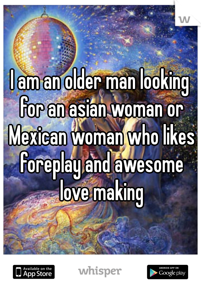 I am an older man looking for an asian woman or Mexican woman who likes foreplay and awesome love making